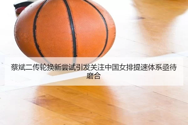 蔡斌二传轮换新尝试引发关注中国女排提速体系亟待磨合（6686sports）